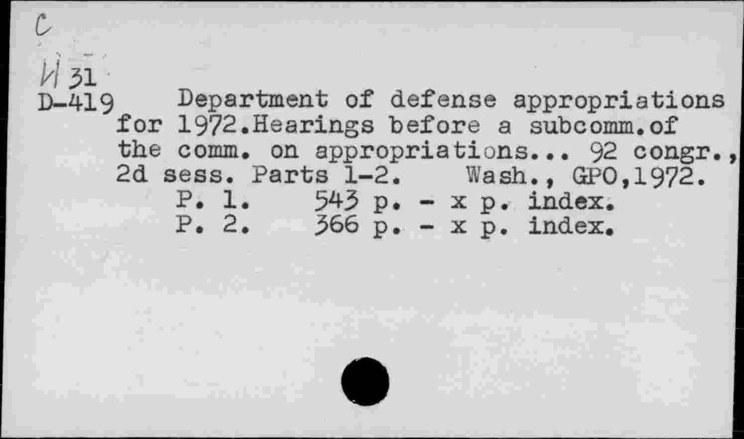 ﻿0
H3i
D-419 Department of defense appropriations for 1972.Hearings before a subcomm.of the comm, on appropriations... 92 congr. 2d sess. Parts 1-2. Wash., GPO,1972.
P. 1.	54.3 p. - x p. index.
P. 2.	366 p. - x p. index.